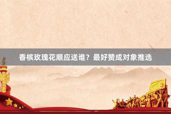 香槟玫瑰花顺应送谁？最好赞成对象推选
