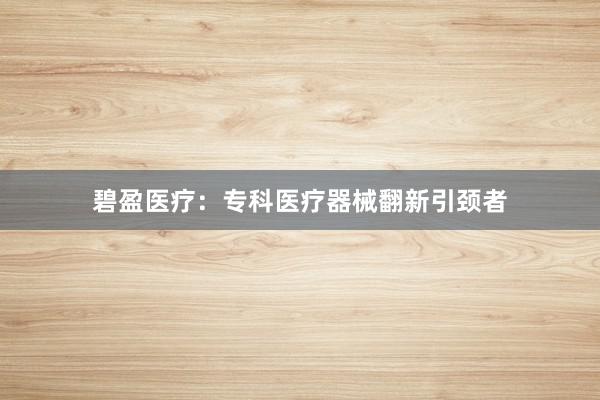 碧盈医疗：专科医疗器械翻新引颈者